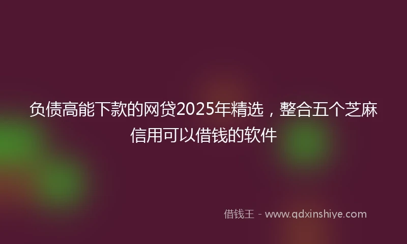 负债高能下款的网贷2025年精选，整合五个芝麻信用可以借钱的软件