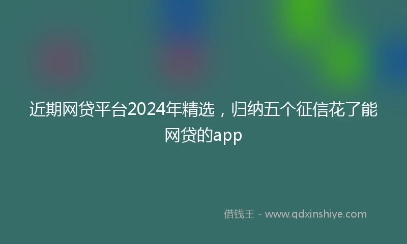 近期网贷平台2024年精选，归纳五个征信花了能网贷的app