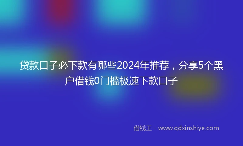 贷款口子必下款有哪些2024年推荐，分享5个黑户借钱0门槛极速下款口子