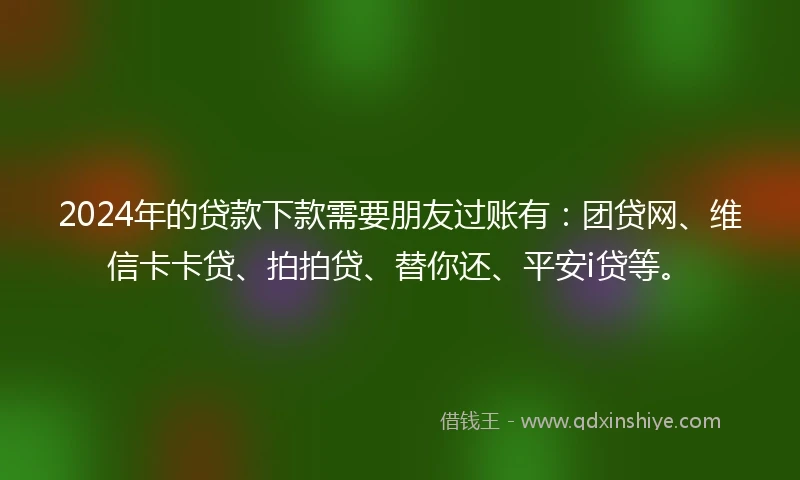 2024年的贷款下款需要朋友过账有：团贷网、维信卡卡贷、拍拍贷、替你还、平安i贷等。