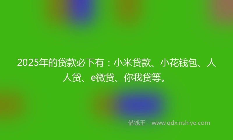 2025年的贷款必下有：小米贷款、小花钱包、人人贷、e微贷、你我贷等。