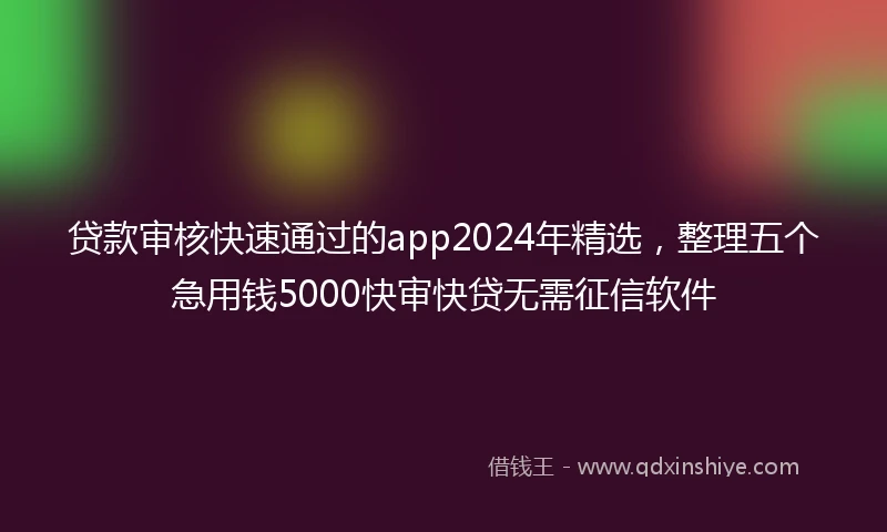贷款审核快速通过的app2024年精选，整理五个急用钱5000快审快贷无需征信软件