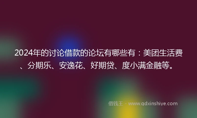 2024年的讨论借款的论坛有哪些有：美团生活费、分期乐、安逸花、好期贷、度小满金融等。