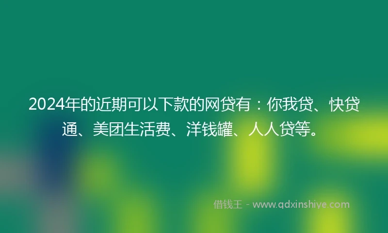 2024年的近期可以下款的网贷有：你我贷、快贷通、美团生活费、洋钱罐、人人贷等。