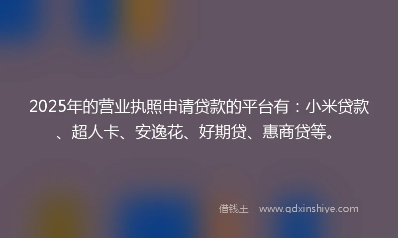 2025年的营业执照申请贷款的平台有：小米贷款、超人卡、安逸花、好期贷、惠商贷等。