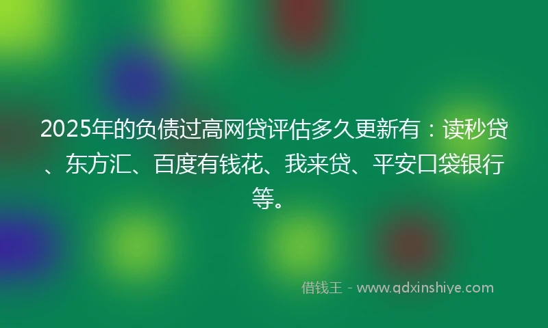 2025年的负债过高网贷评估多久更新有：读秒贷、东方汇、百度有钱花、我来贷、平安口袋银行等。