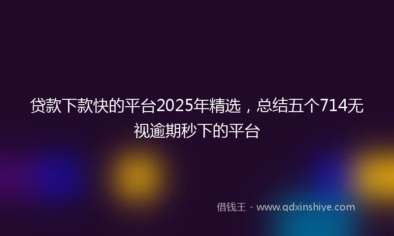 贷款下款快的平台2025年精选，总结五个714无视逾期秒下的平台