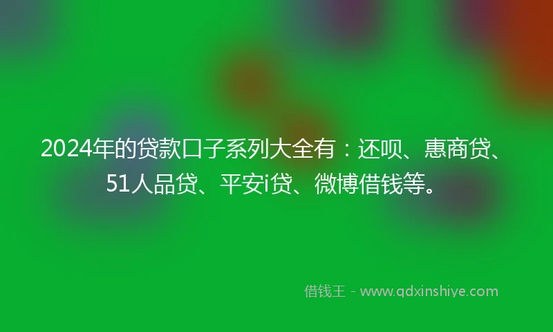 2024年的贷款口子系列大全有：还呗、惠商贷、51人品贷、平安i贷、微博借钱等。