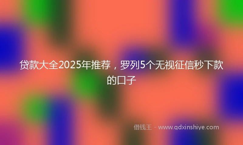 贷款大全2025年推荐，罗列5个无视征信秒下款的口子