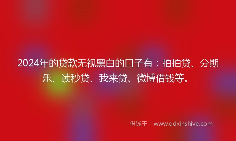2024年的贷款无视黑白的口子有：拍拍贷、分期乐、读秒贷、我来贷、微博借钱等。