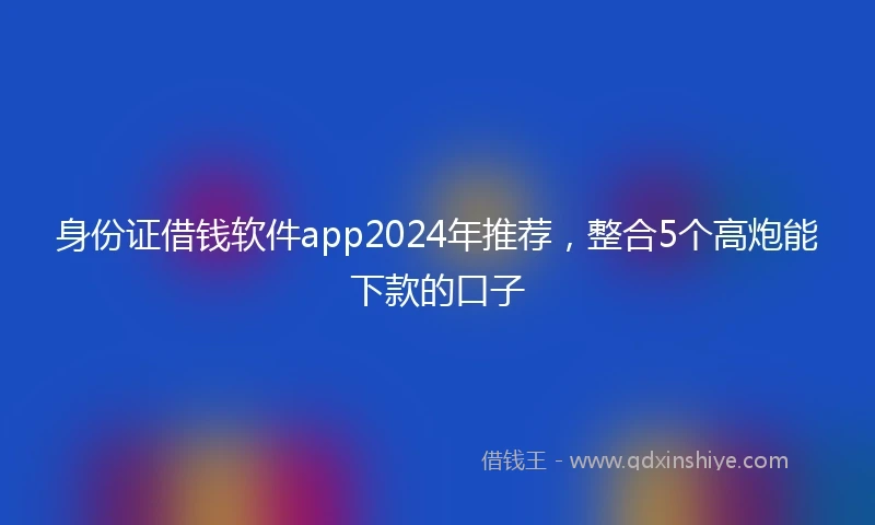身份证借钱软件app2024年推荐，整合5个高炮能下款的口子