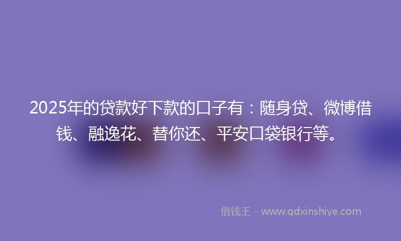 2025年的贷款好下款的口子有：随身贷、微博借钱、融逸花、替你还、平安口袋银行等。