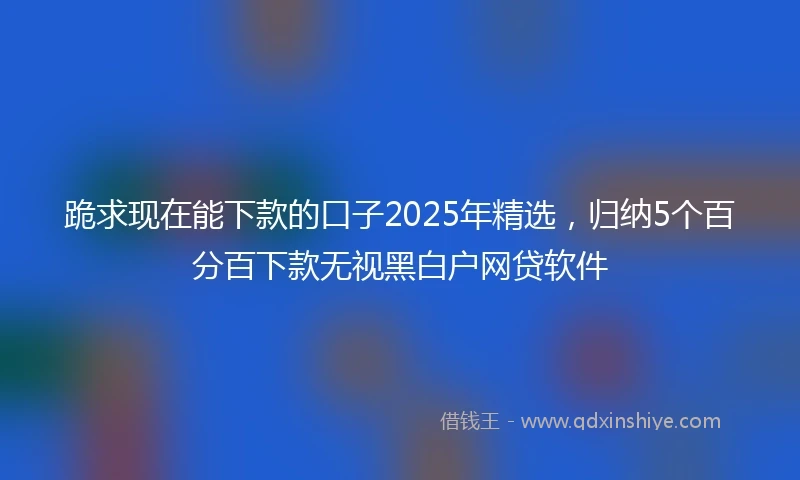 跪求现在能下款的口子2025年精选，归纳5个百分百下款无视黑白户网贷软件
