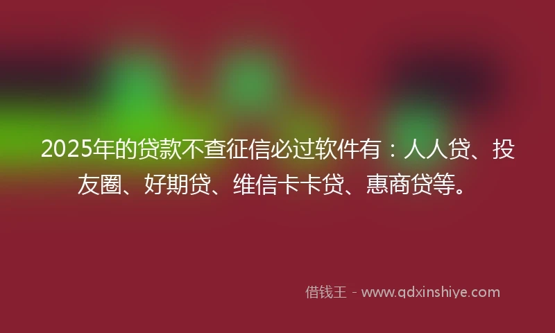 2025年的贷款不查征信必过软件有：人人贷、投友圈、好期贷、维信卡卡贷、惠商贷等。