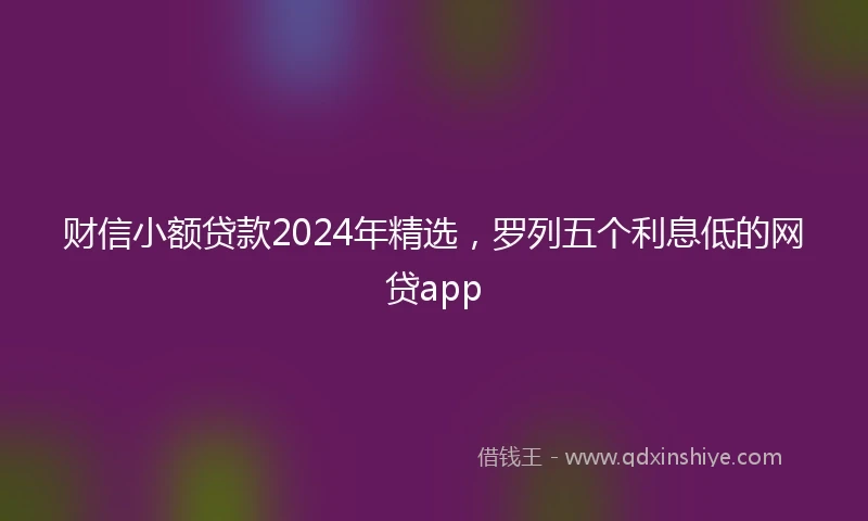 财信小额贷款2024年精选，罗列五个利息低的网贷app