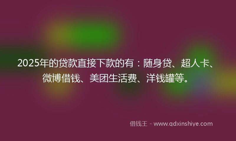 2025年的贷款直接下款的有：随身贷、超人卡、微博借钱、美团生活费、洋钱罐等。