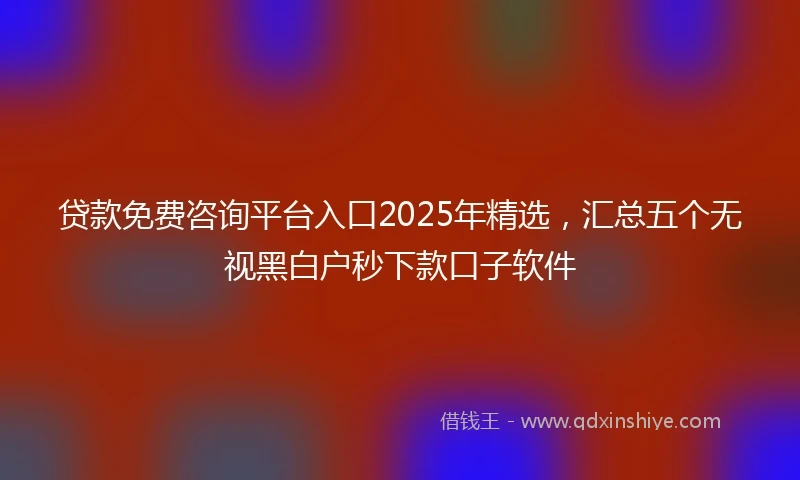 贷款免费咨询平台入口2025年精选，汇总五个无视黑白户秒下款口子软件