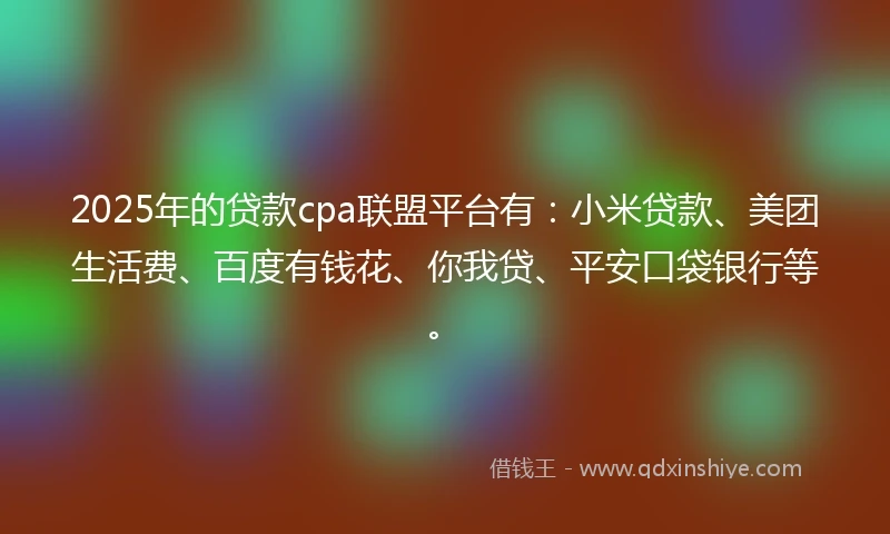 2025年的贷款cpa联盟平台有：小米贷款、美团生活费、百度有钱花、你我贷、平安口袋银行等。