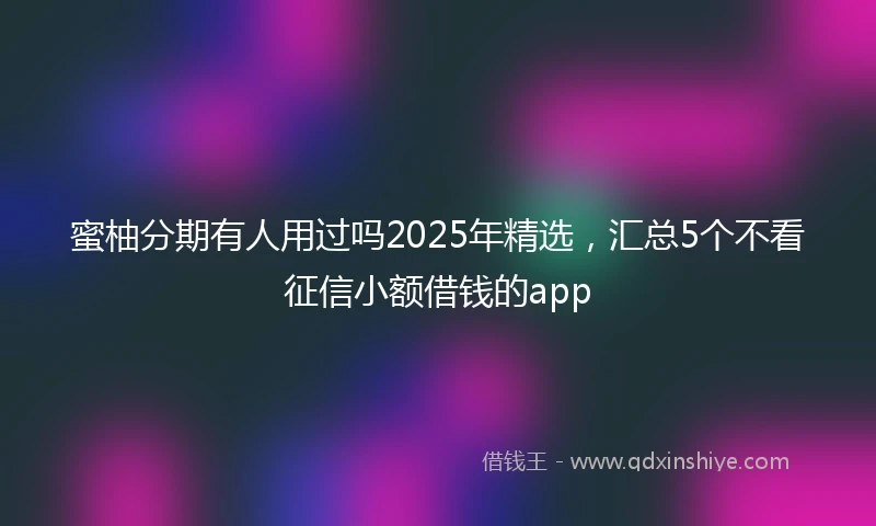 蜜柚分期有人用过吗2025年精选，汇总5个不看征信小额借钱的app