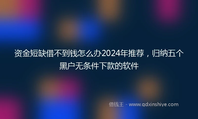 资金短缺借不到钱怎么办2024年推荐，归纳五个黑户无条件下款的软件