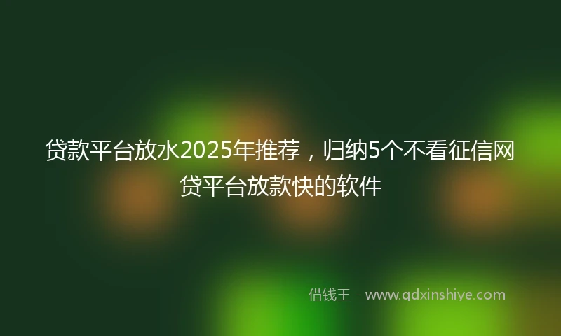贷款平台放水2025年推荐，归纳5个不看征信网贷平台放款快的软件