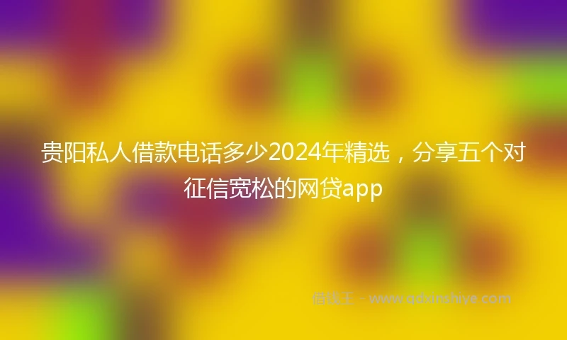 贵阳私人借款电话多少2024年精选，分享五个对征信宽松的网贷app