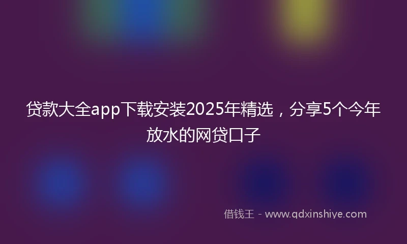 贷款大全app下载安装2025年精选，分享5个今年放水的网贷口子