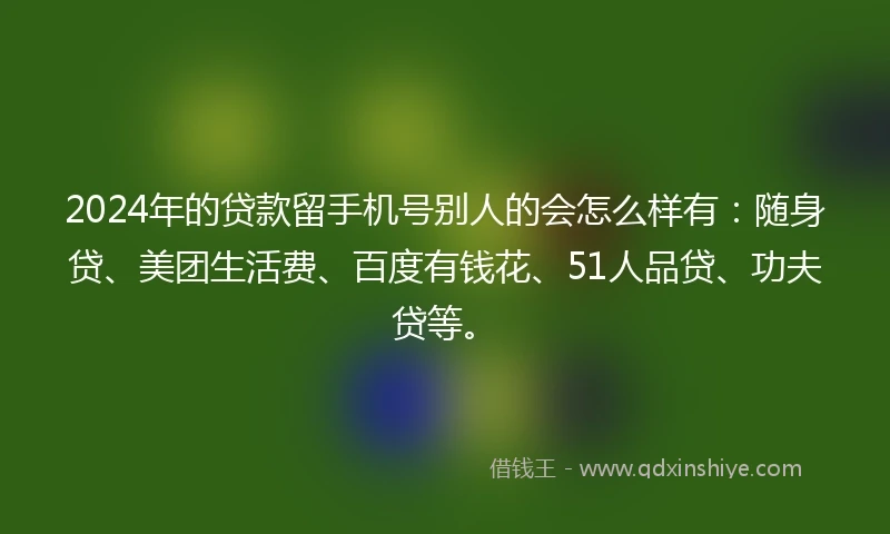 2024年的贷款留手机号别人的会怎么样有：随身贷、美团生活费、百度有钱花、51人品贷、功夫贷等。