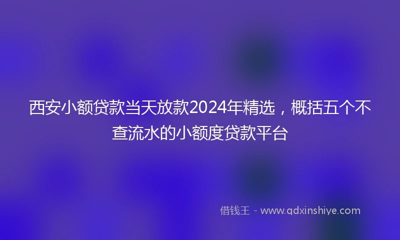 西安小额贷款当天放款2024年精选，概括五个不查流水的小额度贷款平台