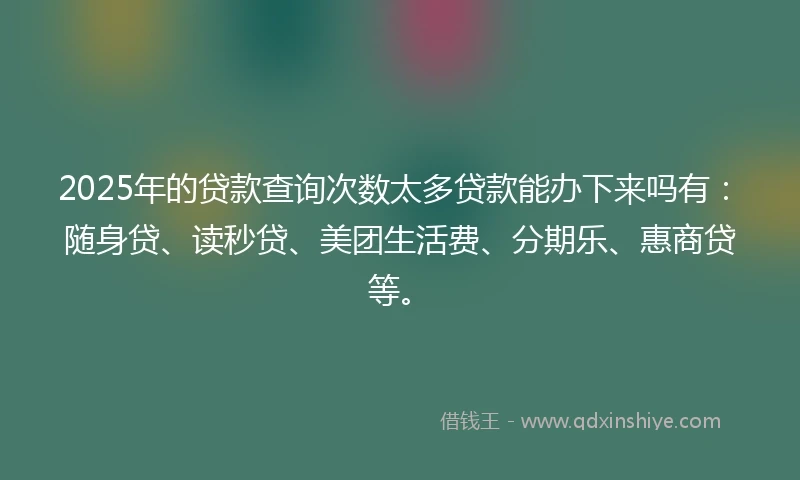 2025年的贷款查询次数太多贷款能办下来吗有：随身贷、读秒贷、美团生活费、分期乐、惠商贷等。