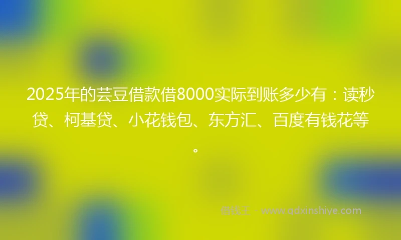 2025年的芸豆借款借8000实际到账多少有：读秒贷、柯基贷、小花钱包、东方汇、百度有钱花等。