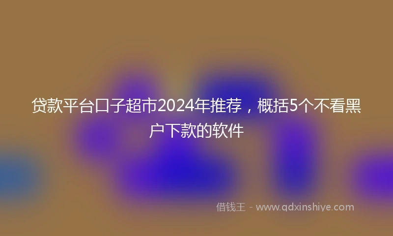 贷款平台口子超市2024年推荐，概括5个不看黑户下款的软件