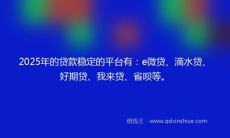 2025年的贷款稳定的平台有：e微贷、滴水贷、好期贷、我来贷、省呗等。
