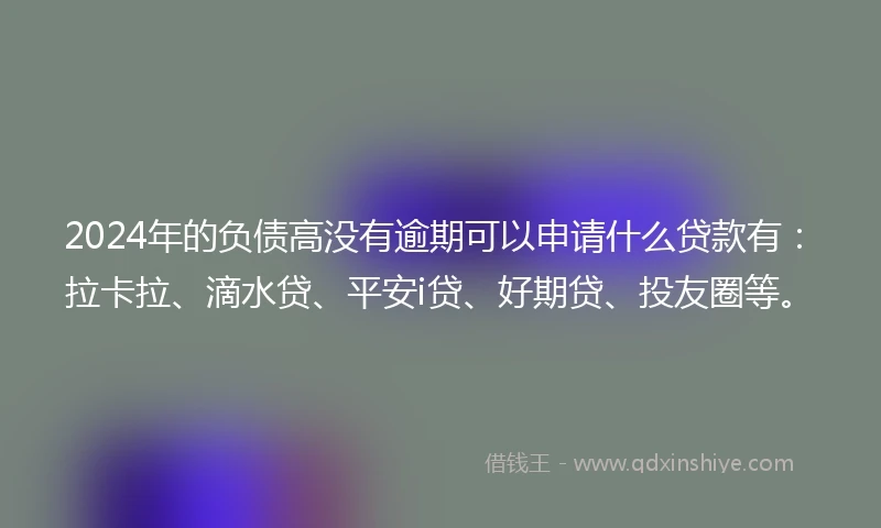 2024年的负债高没有逾期可以申请什么贷款有：拉卡拉、滴水贷、平安i贷、好期贷、投友圈等。
