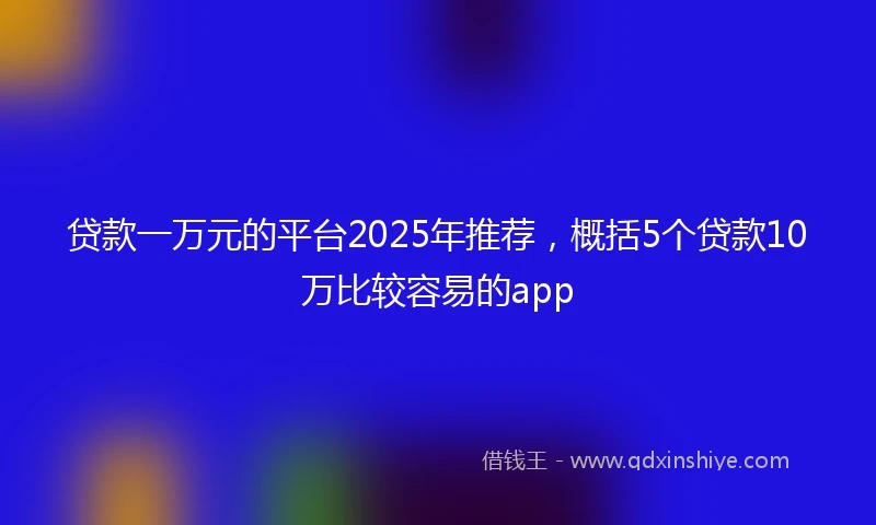 贷款一万元的平台2025年推荐，概括5个贷款10万比较容易的app
