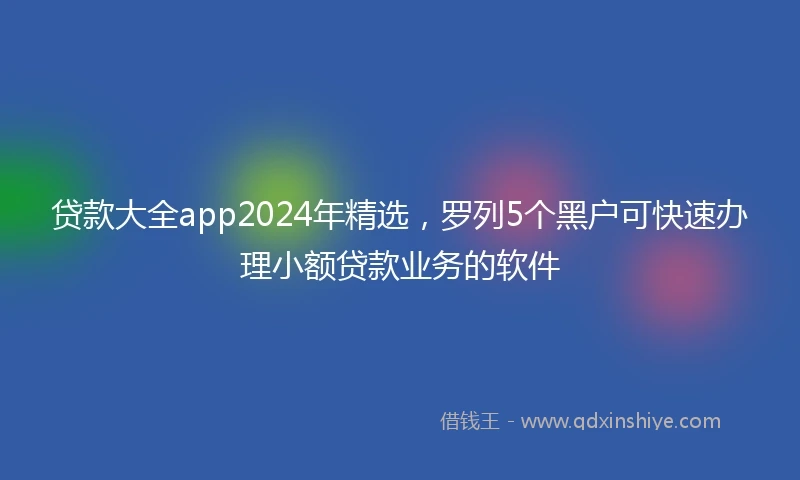 贷款大全app2024年精选，罗列5个黑户可快速办理小额贷款业务的软件