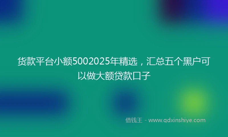货款平台小额5002025年精选，汇总五个黑户可以做大额贷款口子