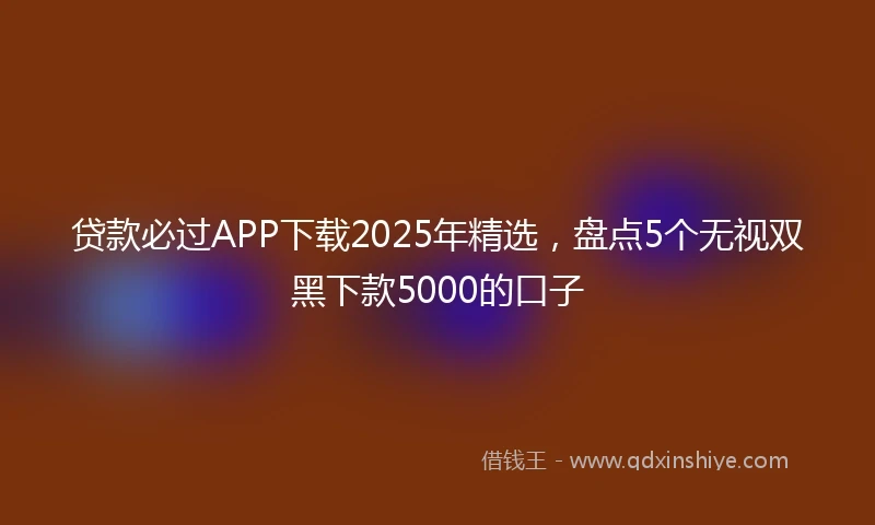 贷款必过APP下载2025年精选，盘点5个无视双黑下款5000的口子