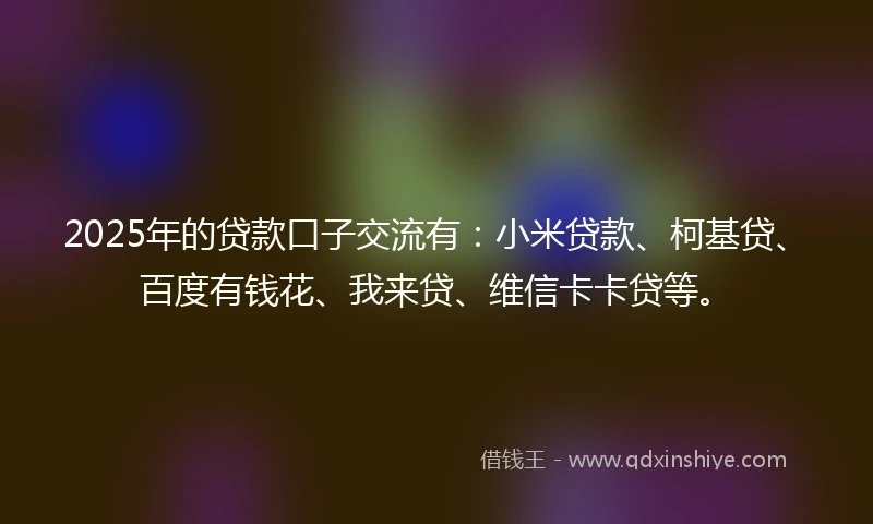 2025年的贷款口子交流有：小米贷款、柯基贷、百度有钱花、我来贷、维信卡卡贷等。