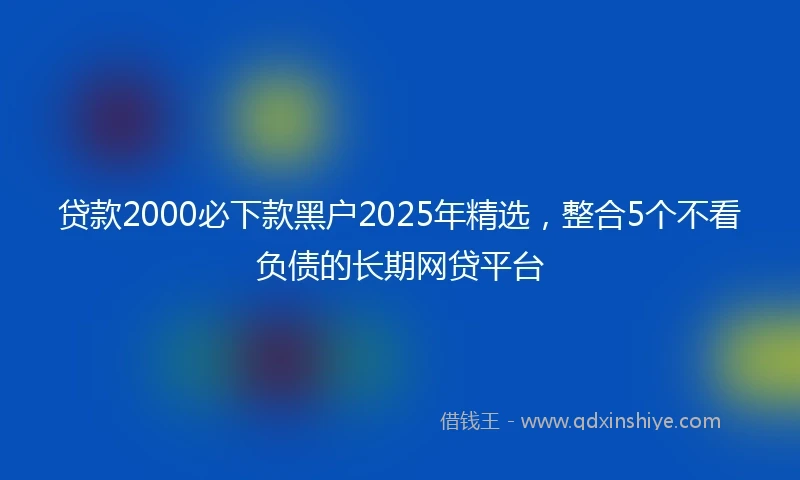 贷款2000必下款黑户2025年精选，整合5个不看负债的长期网贷平台