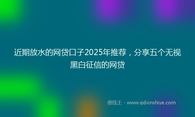 近期放水的网贷口子2025年推荐，分享五个无视黑白征信的网贷