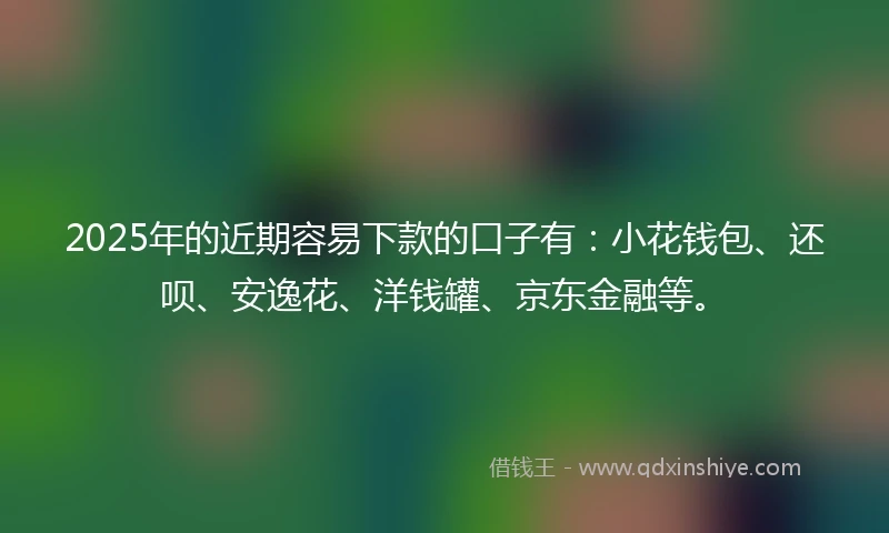 2025年的近期容易下款的口子有：小花钱包、还呗、安逸花、洋钱罐、京东金融等。