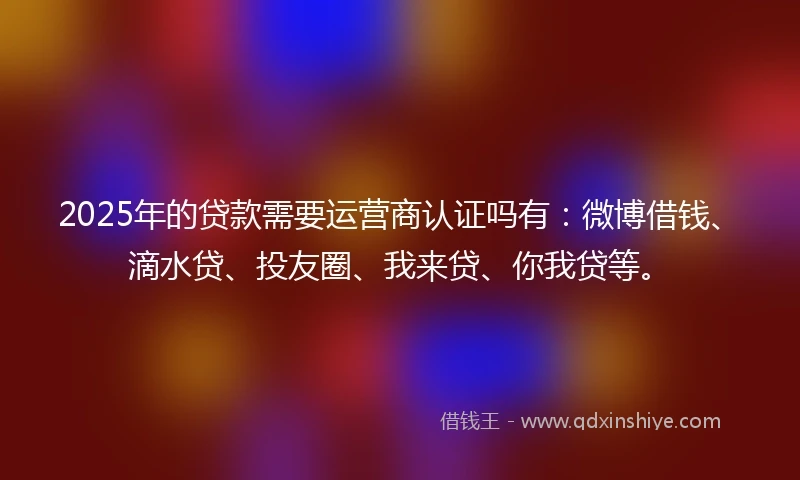 2025年的贷款需要运营商认证吗有：微博借钱、滴水贷、投友圈、我来贷、你我贷等。