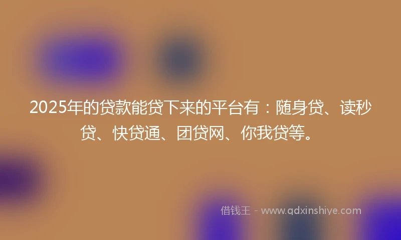 2025年的贷款能贷下来的平台有：随身贷、读秒贷、快贷通、团贷网、你我贷等。