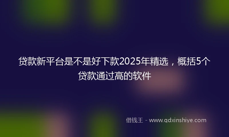 贷款新平台是不是好下款2025年精选，概括5个贷款通过高的软件