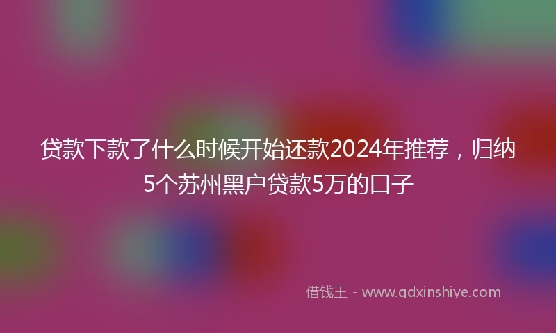 贷款下款了什么时候开始还款2024年推荐，归纳5个苏州黑户贷款5万的口子