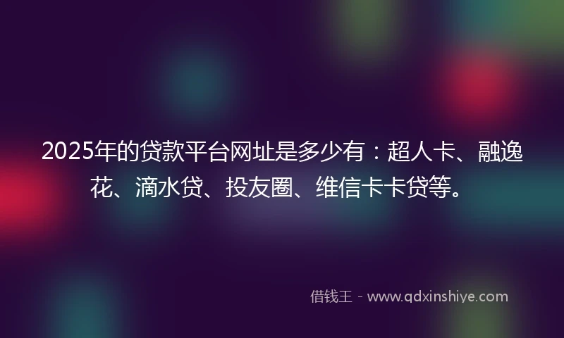 2025年的贷款平台网址是多少有：超人卡、融逸花、滴水贷、投友圈、维信卡卡贷等。