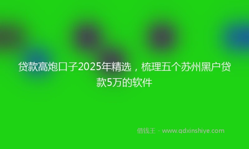 贷款高炮口子2025年精选，梳理五个苏州黑户贷款5万的软件