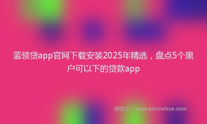 蓝领贷app官网下载安装2025年精选，盘点5个黑户可以下的贷款app