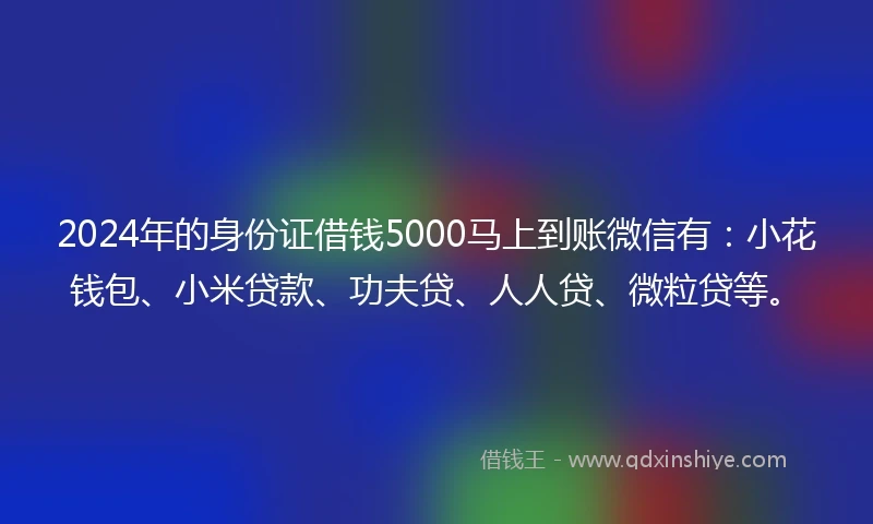 2024年的身份证借钱5000马上到账微信有：小花钱包、小米贷款、功夫贷、人人贷、微粒贷等。